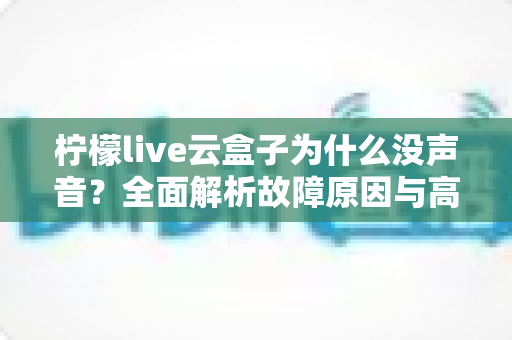 柠檬live云盒子为什么没声音?全面解析故障原因与高效解决方案一站式指南 柠檬live云盒子为什么没声音?全面解析故障原因与高效解决方案一站式指南