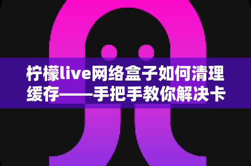 柠檬live网络盒子如何清理缓存——手把手教你解决卡顿，让观影体验焕然一新