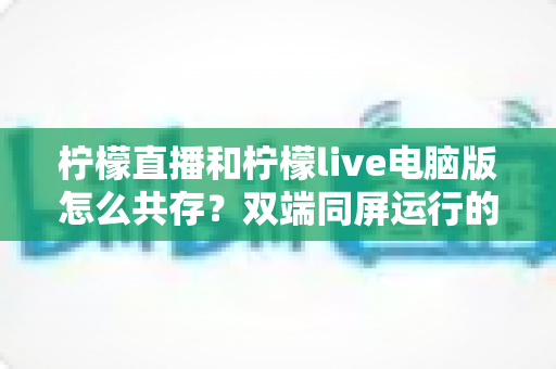 柠檬直播和柠檬live电脑版怎么共存？双端同屏运行的保姆级解决方案