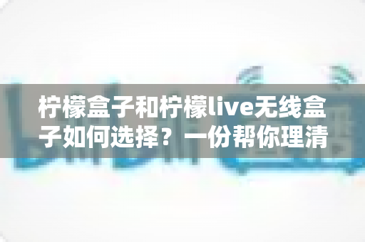 柠檬盒子和柠檬live无线盒子如何选择？一份帮你理清思路的实用选购指南