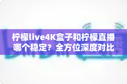 柠檬live4K盒子和柠檬直播哪个稳定？全方位深度对比解析，帮你找到更省心的大屏观影方案