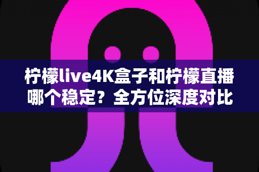 柠檬live4K盒子和柠檬直播哪个稳定？全方位深度对比解析，帮你找到更省心的大屏观影方案