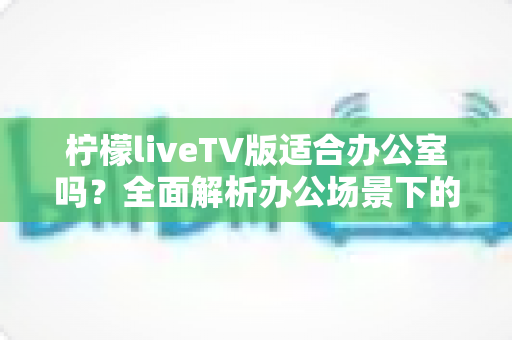 柠檬liveTV版适合办公室吗？全面解析办公场景下的使用体验与注意事项