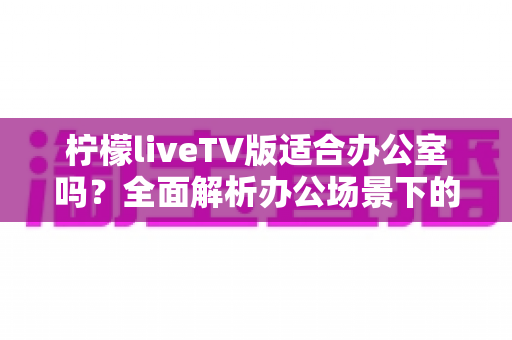 柠檬liveTV版适合办公室吗？全面解析办公场景下的使用体验与注意事项