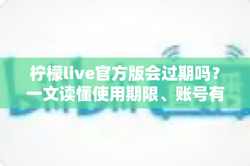 柠檬live官方版会过期吗？一文读懂使用期限、账号有效期与避坑指南