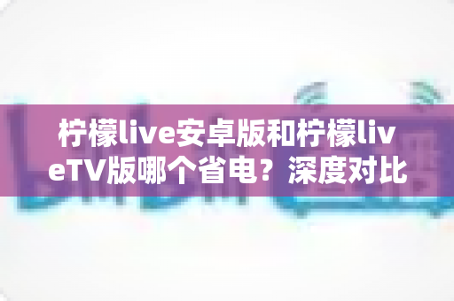 柠檬live安卓版和柠檬liveTV版哪个省电？深度对比解析助你选出省电首选