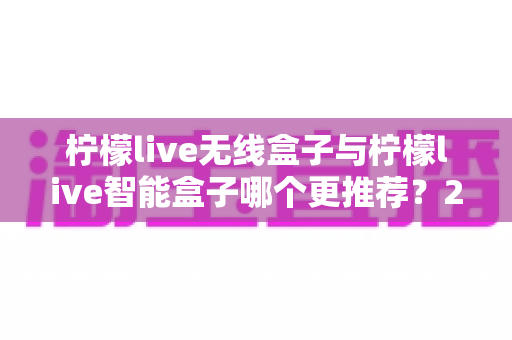柠檬live无线盒子与柠檬live智能盒子哪个更推荐?2025年直播设备选购终极指南 柠檬live无线盒子与柠檬live智能盒子哪个更推荐?2025年直播设备选购终极指南