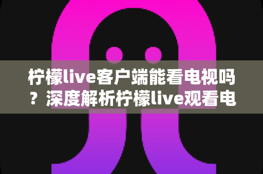 柠檬live客户端能看电视吗？深度解析柠檬live观看电视直播的完整指南与实用技巧
