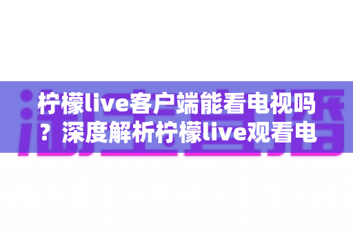 柠檬live客户端能看电视吗？深度解析柠檬live观看电视直播的完整指南与实用技巧