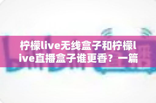 柠檬live无线盒子和柠檬live直播盒子谁更香?一篇看懂两款盒子的真实差距与选购指南 柠檬live无线盒子和柠檬live直播盒子谁更香?一篇看懂两款盒子的真实差距与选购指南