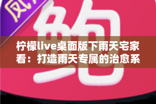 柠檬live桌面版下雨天宅家看:打造雨天专属的治愈系追播指南 柠檬live桌面版下雨天宅家看:打造雨天专属的治愈系追播指南