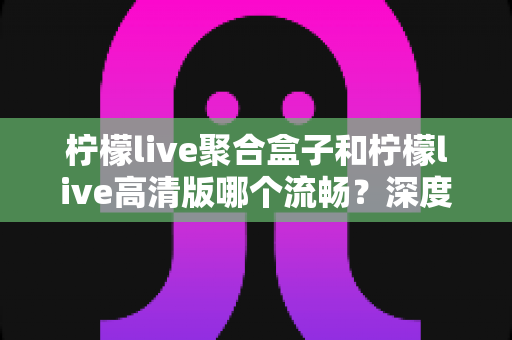 柠檬live聚合盒子和柠檬live高清版哪个流畅?深度对比分析与选购全指南 柠檬live聚合盒子和柠檬live高清版哪个流畅?深度对比分析与选购全指南