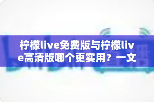 柠檬live免费版与柠檬live高清版哪个更实用？一文读懂版本选择全攻略