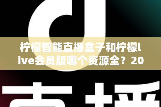 柠檬智能直播盒子和柠檬live会员版哪个资源全？2025最新对比评测与选购指南