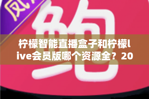 柠檬智能直播盒子和柠檬live会员版哪个资源全？2025最新对比评测与选购指南