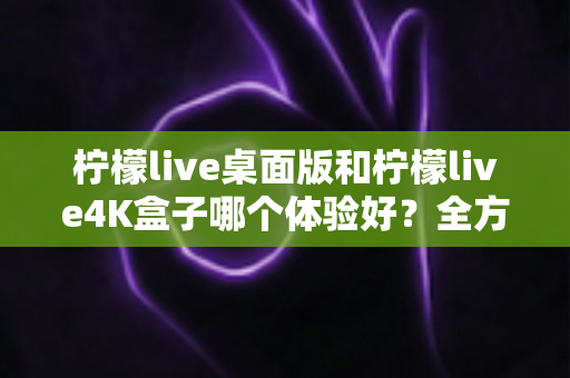 柠檬live桌面版和柠檬live4K盒子哪个体验好?全方位对比帮你选对不踩坑 柠檬live桌面版和柠檬live4K盒子哪个体验好?全方位对比帮你选对不踩坑