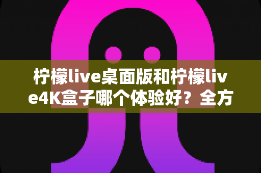 柠檬live桌面版和柠檬live4K盒子哪个体验好?全方位对比帮你选对不踩坑 柠檬live桌面版和柠檬live4K盒子哪个体验好?全方位对比帮你选对不踩坑
