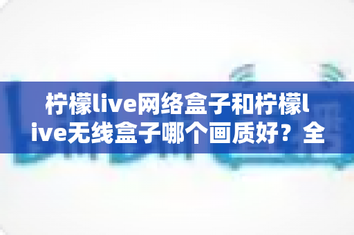 柠檬live网络盒子和柠檬live无线盒子哪个画质好?全面解析两款设备的画质差异与选购指南 柠檬live网络盒子和柠檬live无线盒子哪个画质好?全面解析两款设备的画质差异与选购指南