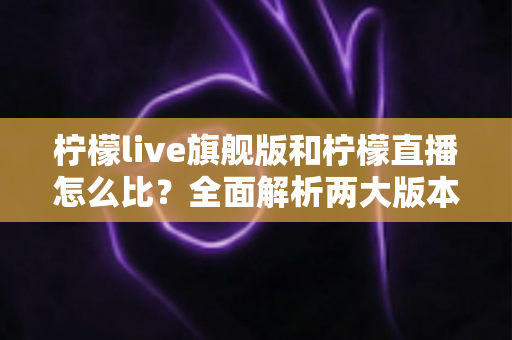 柠檬live旗舰版和柠檬直播怎么比?全面解析两大版本差异,帮你选出更适合的选择 柠檬live旗舰版和柠檬直播怎么比?全面解析两大版本差异,帮你选出更适合的选择