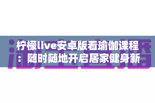 柠檬live安卓版看瑜伽课程:随时随地开启居家健身新生活 柠檬live安卓版看瑜伽课程:随时随地开启居家健身新生活