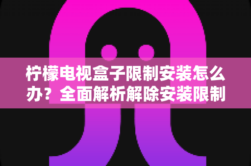 柠檬电视盒子限制安装怎么办?全面解析解除安装限制的实用方法与避坑指南 柠檬电视盒子限制安装怎么办?全面解析解除安装限制的实用方法与避坑指南