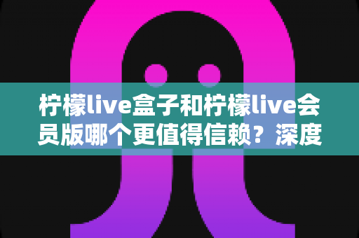柠檬live盒子和柠檬live会员版哪个更值得信赖？深度对比解析，帮你选对不踩坑