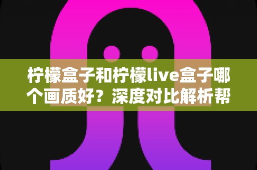 柠檬盒子和柠檬live盒子哪个画质好?深度对比解析帮你选出观影神器 柠檬盒子和柠檬live盒子哪个画质好?深度对比解析帮你选出观影神器