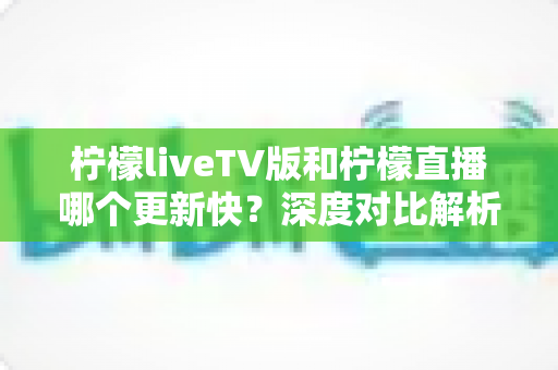 柠檬liveTV版和柠檬直播哪个更新快?深度对比解析两大版本更新频率差异,帮你选对版本不迷路 柠檬liveTV版和柠檬直播哪个更新快?深度对比解析两大版本更新频率差异,帮你选对版本不迷路