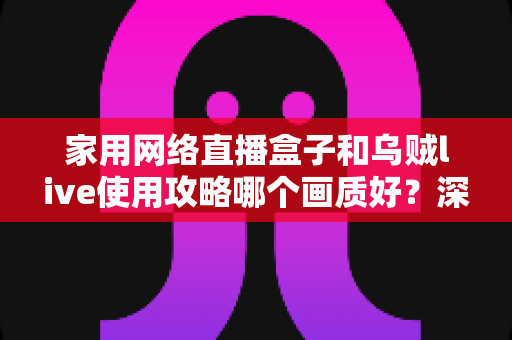 家用网络直播盒子和乌贼live使用攻略哪个画质好？深度对比解析助你选出高清观影方案
