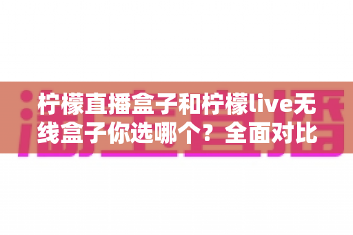 柠檬直播盒子和柠檬live无线盒子你选哪个?全面对比评测帮你找到最适合的观影利器 柠檬直播盒子和柠檬live无线盒子你选哪个?全面对比评测帮你找到最适合的观影利器