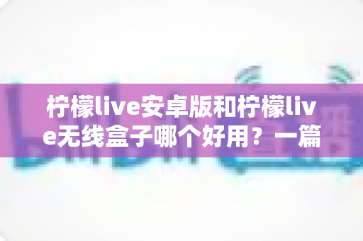柠檬live安卓版和柠檬live无线盒子哪个好用?一篇讲透选择思路的实用评测指南 柠檬live安卓版和柠檬live无线盒子哪个好用?一篇讲透选择思路的实用评测指南