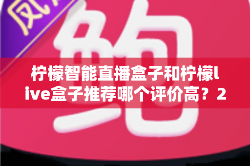 柠檬智能直播盒子和柠檬live盒子推荐哪个评价高?2025最新选购避坑指南全解析 柠檬智能直播盒子和柠檬live盒子推荐哪个评价高?2025最新选购避坑指南全解析