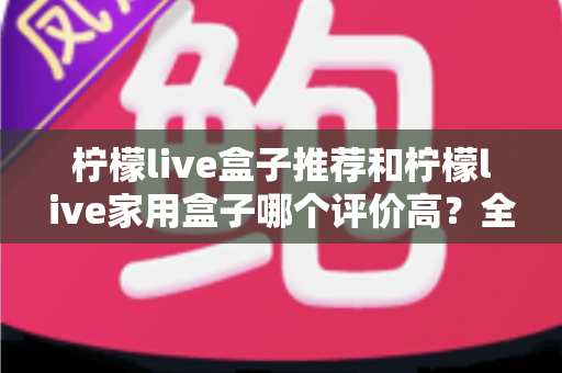 柠檬live盒子推荐和柠檬live家用盒子哪个评价高?全面深度对比测评与选购指南帮你选出更值得入手的一款 柠檬live盒子推荐和柠檬live家用盒子哪个评价高?全面深度对比测评与选购指南帮你选出更值得入手的一款