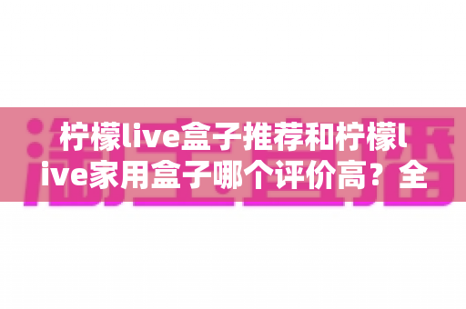 柠檬live盒子推荐和柠檬live家用盒子哪个评价高?全面深度对比测评与选购指南帮你选出更值得入手的一款 柠檬live盒子推荐和柠檬live家用盒子哪个评价高?全面深度对比测评与选购指南帮你选出更值得入手的一款