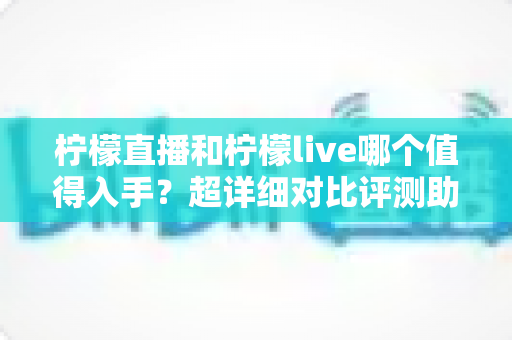 柠檬直播和柠檬live哪个值得入手？超详细对比评测助你轻松做出正确选择
