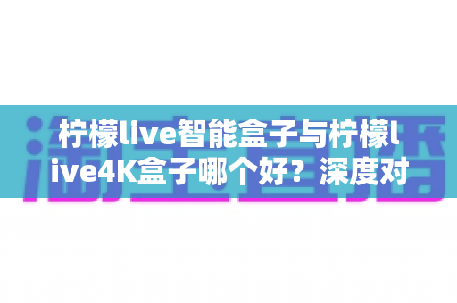 柠檬live智能盒子与柠檬live4K盒子哪个好?深度对比评测帮你选对不选贵 柠檬live智能盒子与柠檬live4K盒子哪个好?深度对比评测帮你选对不选贵