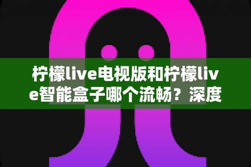 柠檬live电视版和柠檬live智能盒子哪个流畅？深度对比评测与选购指南