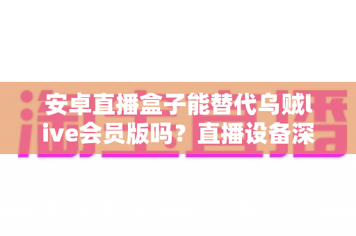 安卓直播盒子能替代乌贼live会员版吗？直播设备深度对比与选购全指南