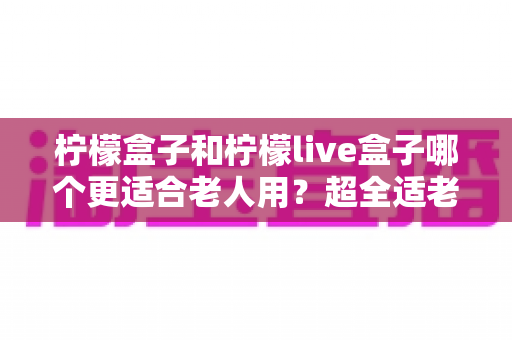 柠檬盒子和柠檬live盒子哪个更适合老人用?超全适老化对比评测与选购指南 柠檬盒子和柠檬live盒子哪个更适合老人用?超全适老化对比评测与选购指南