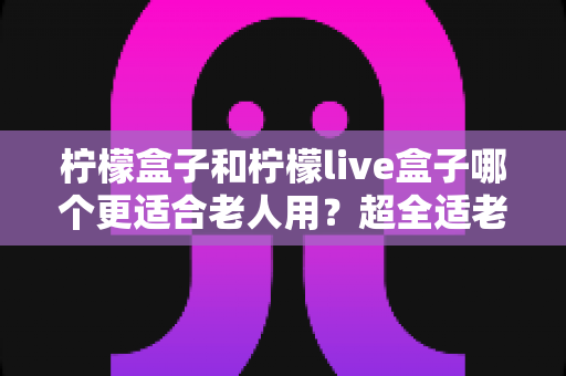 柠檬盒子和柠檬live盒子哪个更适合老人用?超全适老化对比评测与选购指南 柠檬盒子和柠檬live盒子哪个更适合老人用?超全适老化对比评测与选购指南