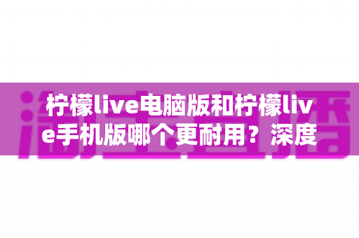柠檬live电脑版和柠檬live手机版哪个更耐用?深度对比评测与实用选择指南 柠檬live电脑版和柠檬live手机版哪个更耐用?深度对比评测与实用选择指南
