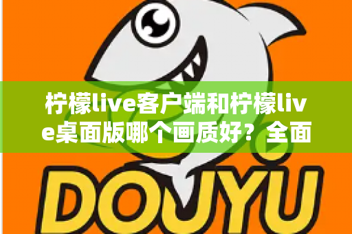 柠檬live客户端和柠檬live桌面版哪个画质好？全面对比解析，帮你选出最佳观看方案