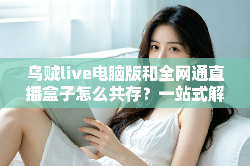 乌贼live电脑版和全网通直播盒子怎么共存？一站式解析双端直播工具的兼容方案与实用技巧