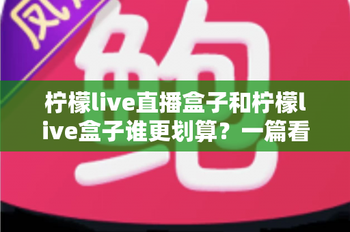 柠檬live直播盒子和柠檬live盒子谁更划算?一篇看懂价格、配置与真实体验的省钱选购指南 柠檬live直播盒子和柠檬live盒子谁更划算?一篇看懂价格、配置与真实体验的省钱选购指南