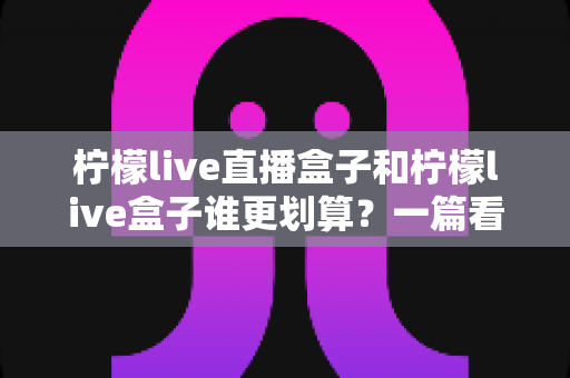 柠檬live直播盒子和柠檬live盒子谁更划算?一篇看懂价格、配置与真实体验的省钱选购指南 柠檬live直播盒子和柠檬live盒子谁更划算?一篇看懂价格、配置与真实体验的省钱选购指南