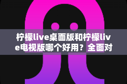 柠檬live桌面版和柠檬live电视版哪个好用？全面对比分析帮你找到最适合的版本