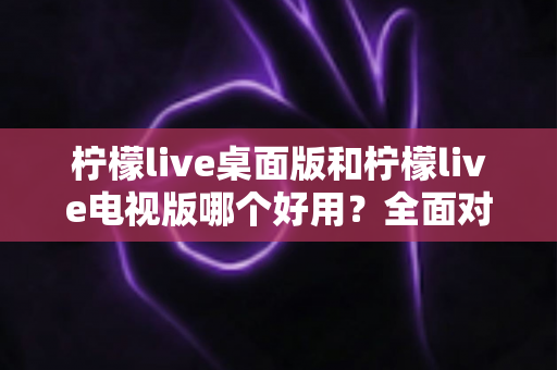 柠檬live桌面版和柠檬live电视版哪个好用？全面对比分析帮你找到最适合的版本