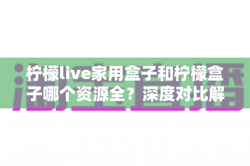 柠檬live家用盒子和柠檬盒子哪个资源全?深度对比解析帮你选对不踩坑 柠檬live家用盒子和柠檬盒子哪个资源全?深度对比解析帮你选对不踩坑