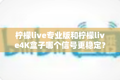 柠檬live专业版和柠檬live4K盒子哪个信号更稳定？深度对比解析与实用选购指南