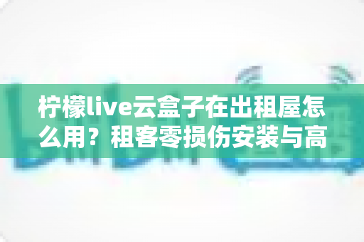 柠檬live云盒子在出租屋怎么用?租客零损伤安装与高效使用全攻略 柠檬live云盒子在出租屋怎么用?租客零损伤安装与高效使用全攻略